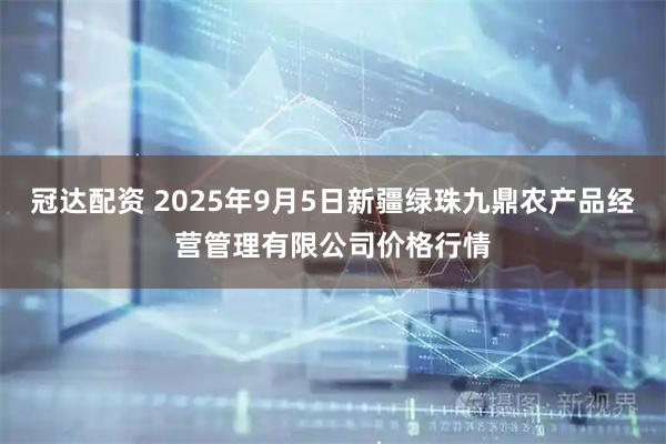 冠达配资 2025年9月5日新疆绿珠九鼎农产品经营管理有限公司价格行情