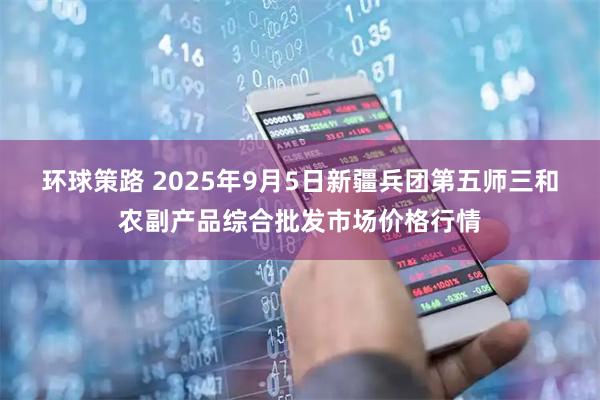 环球策路 2025年9月5日新疆兵团第五师三和农副产品综合批发市场价格行情