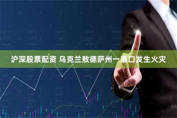 沪深股票配资 乌克兰敖德萨州一港口发生火灾