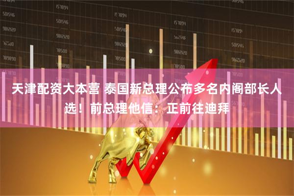 天津配资大本营 泰国新总理公布多名内阁部长人选！前总理他信：正前往迪拜