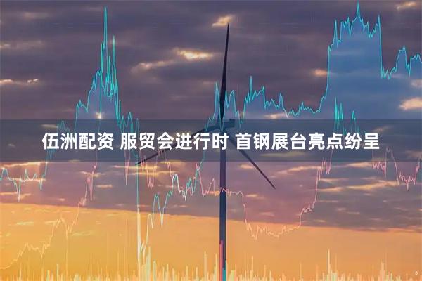 伍洲配资 服贸会进行时 首钢展台亮点纷呈