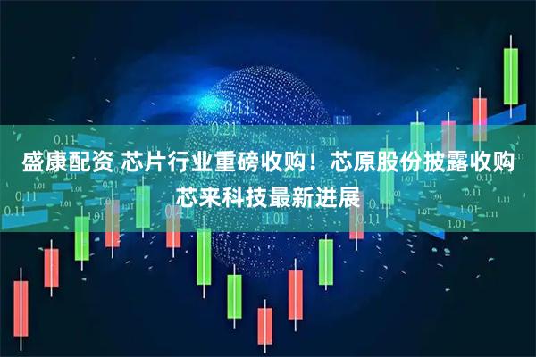 盛康配资 芯片行业重磅收购！芯原股份披露收购芯来科技最新进展