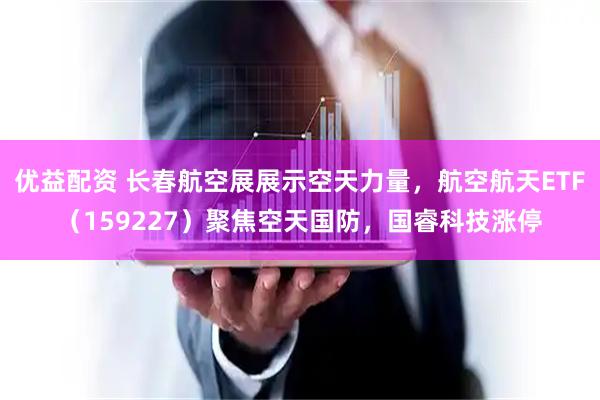 优益配资 长春航空展展示空天力量，航空航天ETF（159227）聚焦空天国防，国睿科技涨停