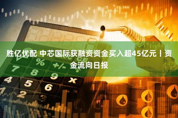 胜亿优配 中芯国际获融资资金买入超45亿元丨资金流向日报