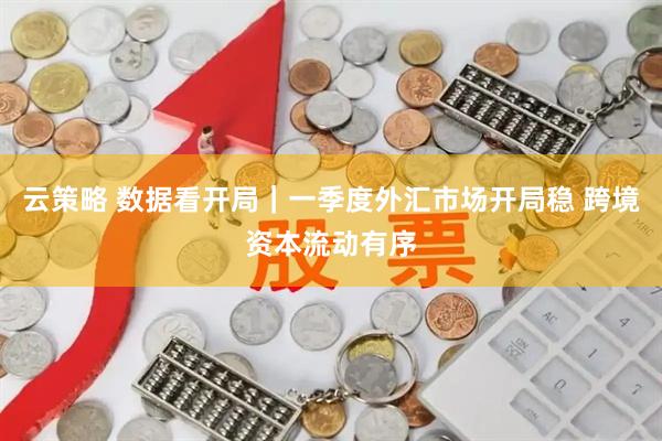 云策略 数据看开局｜一季度外汇市场开局稳 跨境资本流动有序