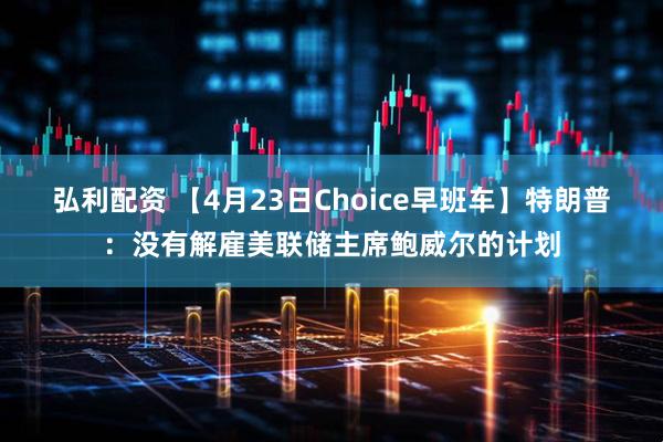弘利配资 【4月23日Choice早班车】特朗普：没有解雇美联储主席鲍威尔的计划