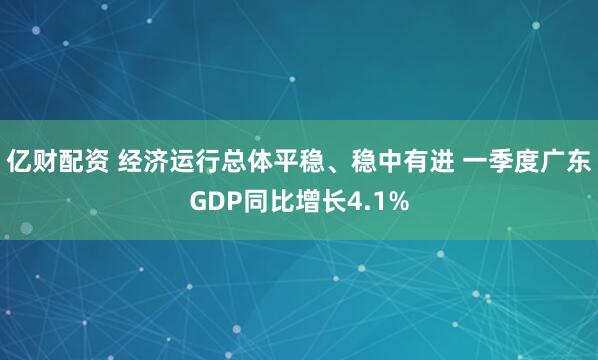 亿财配资 经济运行总体平稳、稳中有进 一季度广东GDP同比增长4.1%