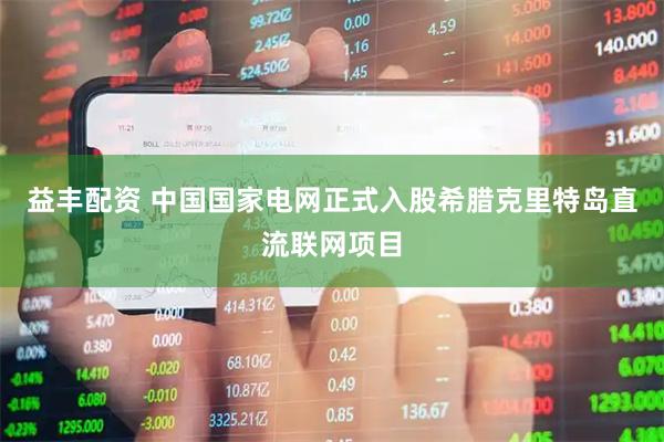 益丰配资 中国国家电网正式入股希腊克里特岛直流联网项目
