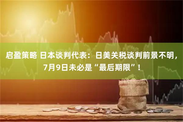 启盈策略 日本谈判代表：日美关税谈判前景不明，7月9日未必是“最后期限”！