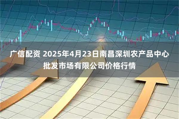 广信配资 2025年4月23日南昌深圳农产品中心批发市场有限公司价格行情