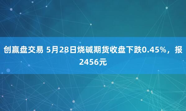创赢盘交易 5月28日烧碱期货收盘下跌0.45%，报2456元