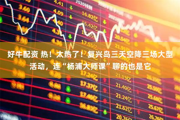 好牛配资 热！太热了！复兴岛三天空降三场大型活动，连“杨浦大师课”聊的也是它
