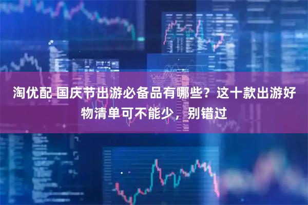淘优配 国庆节出游必备品有哪些？这十款出游好物清单可不能少，别错过