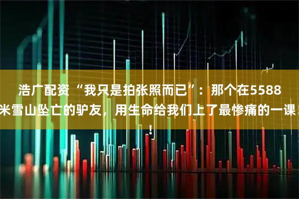 浩广配资 “我只是拍张照而已”：那个在5588米雪山坠亡的驴友，用生命给我们上了最惨痛的一课！