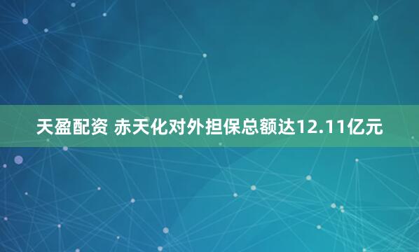 天盈配资 赤天化对外担保总额达12.11亿元
