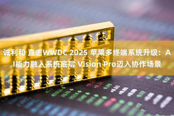 诚利和 直击WWDC 2025 苹果多终端系统升级：AI能力融入系统底层 Vision Pro迈入协作场景