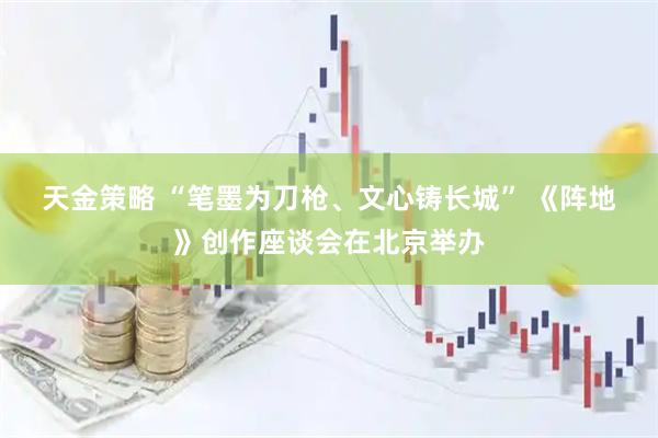 天金策略 “笔墨为刀枪、文心铸长城” 《阵地》创作座谈会在北京举办