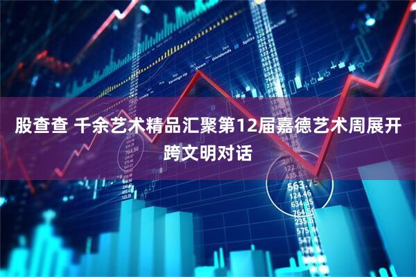 股查查 千余艺术精品汇聚第12届嘉德艺术周展开跨文明对话