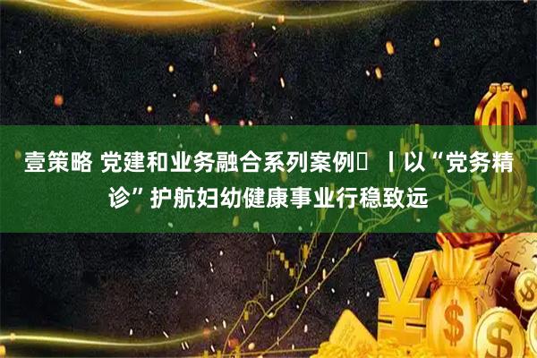 壹策略 党建和业务融合系列案例⑫丨以“党务精诊”护航妇幼健康事业行稳致远