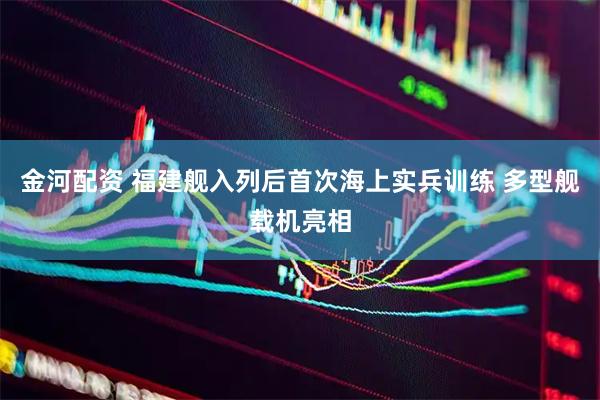 金河配资 福建舰入列后首次海上实兵训练 多型舰载机亮相