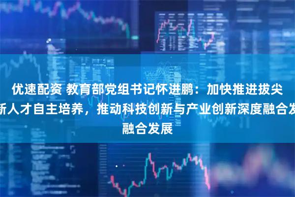 优速配资 教育部党组书记怀进鹏：加快推进拔尖创新人才自主培养，推动科技创新与产业创新深度融合发展
