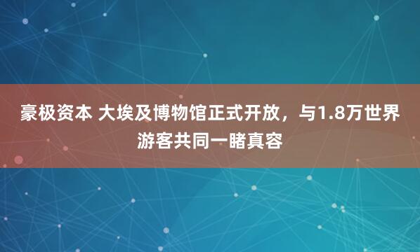 豪极资本 大埃及博物馆正式开放，与1.8万世界游客共同一睹真容