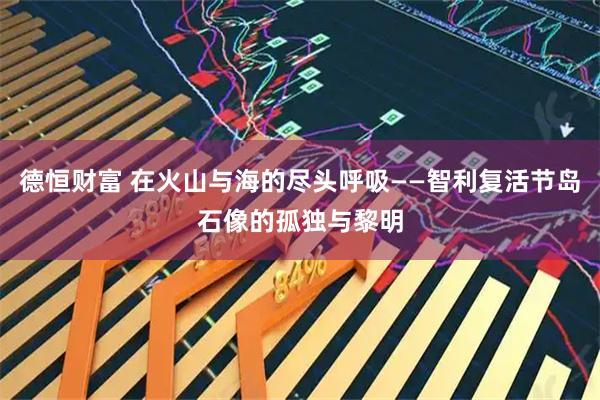 德恒财富 在火山与海的尽头呼吸——智利复活节岛石像的孤独与黎明