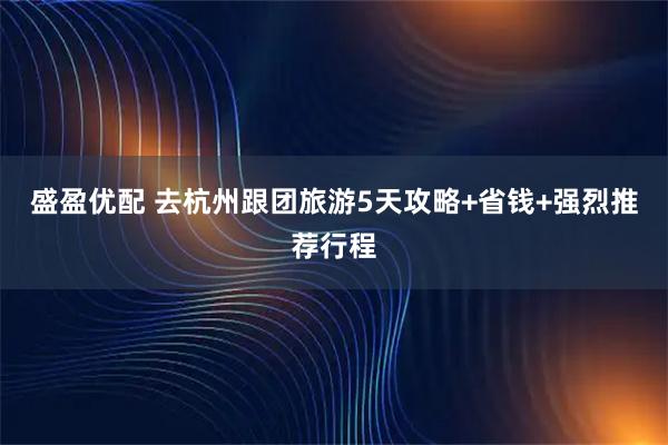 盛盈优配 去杭州跟团旅游5天攻略+省钱+强烈推荐行程