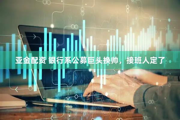 亚金配资 银行系公募巨头换帅，接班人定了