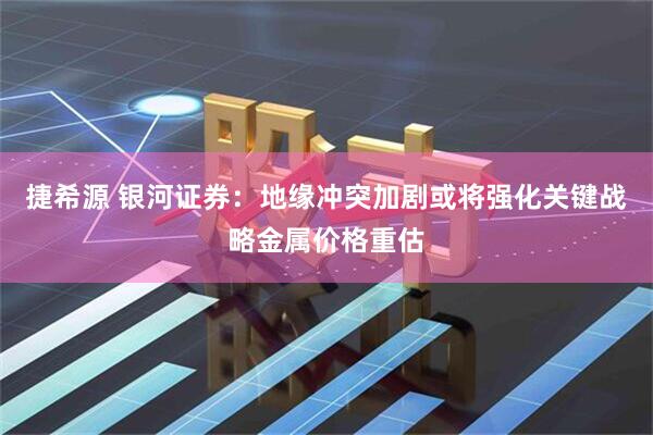 捷希源 银河证券：地缘冲突加剧或将强化关键战略金属价格重估