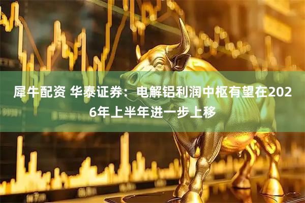 犀牛配资 华泰证券：电解铝利润中枢有望在2026年上半年进一步上移