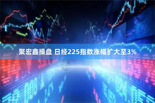 聚宏鑫操盘 日经225指数涨幅扩大至3%