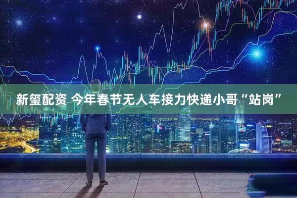 新玺配资 今年春节无人车接力快递小哥“站岗”