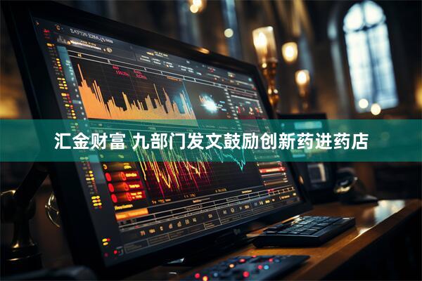 汇金财富 九部门发文鼓励创新药进药店