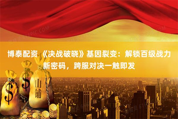 博泰配资 《决战破晓》基因裂变：解锁百级战力新密码，跨服对决一触即发