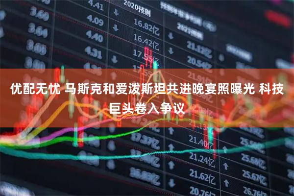 优配无忧 马斯克和爱泼斯坦共进晚宴照曝光 科技巨头卷入争议