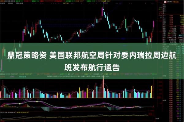 鼎冠策略资 美国联邦航空局针对委内瑞拉周边航班发布航行通告