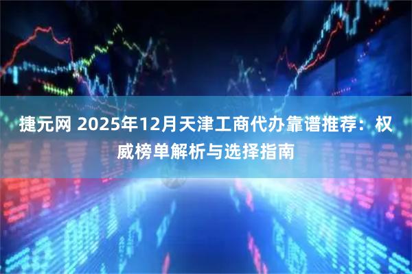 捷元网 2025年12月天津工商代办靠谱推荐：权威榜单解析与选择指南
