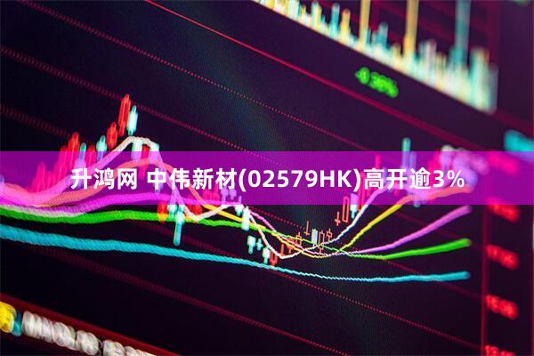升鸿网 中伟新材(02579HK)高开逾3%
