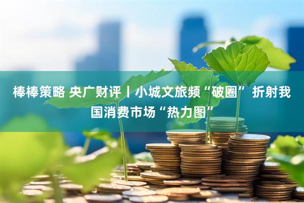 棒棒策略 央广财评丨小城文旅频“破圈” 折射我国消费市场“热力图”