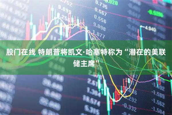 股门在线 特朗普将凯文·哈塞特称为“潜在的美联储主席”