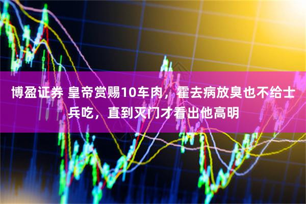 博盈证券 皇帝赏赐10车肉，霍去病放臭也不给士兵吃，直到灭门才看出他高明