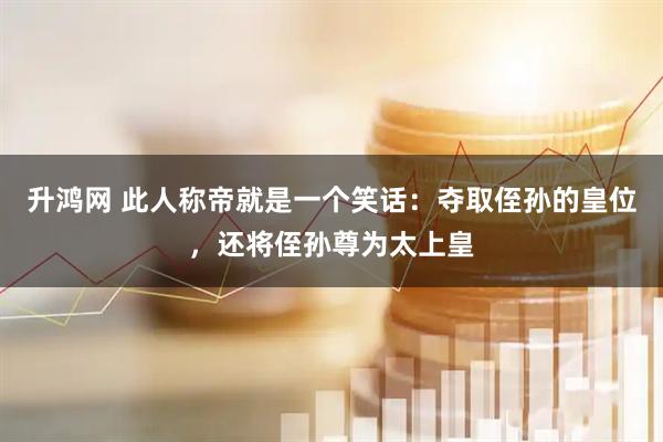 升鸿网 此人称帝就是一个笑话：夺取侄孙的皇位，还将侄孙尊为太上皇