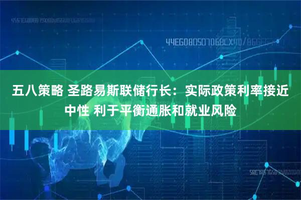 五八策略 圣路易斯联储行长：实际政策利率接近中性 利于平衡通胀和就业风险