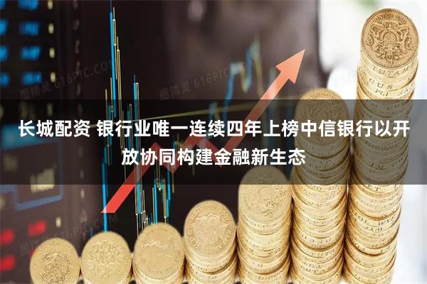 长城配资 银行业唯一连续四年上榜中信银行以开放协同构建金融新生态