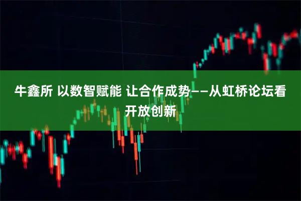 牛鑫所 以数智赋能 让合作成势——从虹桥论坛看开放创新