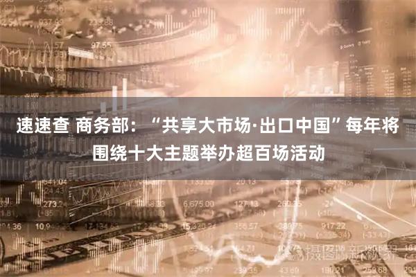 速速查 商务部：“共享大市场·出口中国”每年将围绕十大主题举办超百场活动