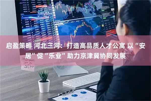 启盈策略 河北三河：打造高品质人才公寓 以“安居”促“乐业”助力京津冀协同发展