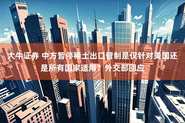 大牛证券 中方暂停稀土出口管制是仅针对美国还是所有国家适用？外交部回应