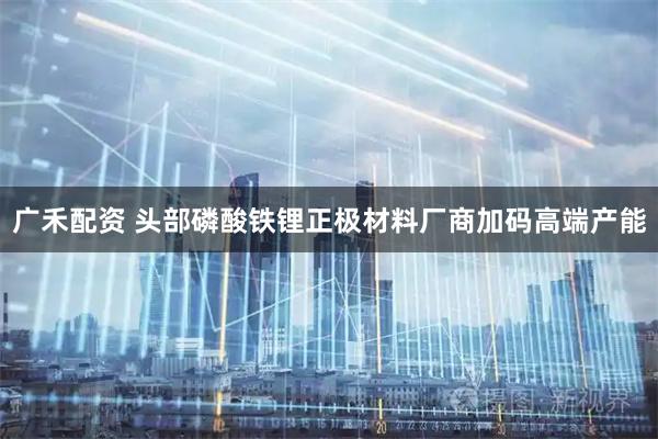 广禾配资 头部磷酸铁锂正极材料厂商加码高端产能